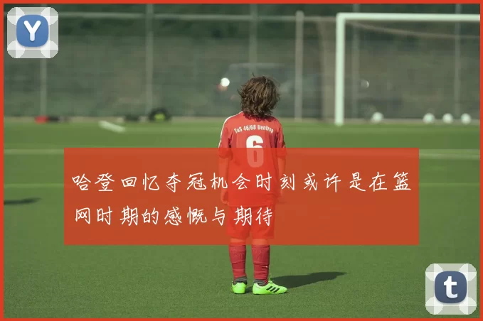 哈登回忆夺冠机会时刻或许是在篮网时期的感慨与期待