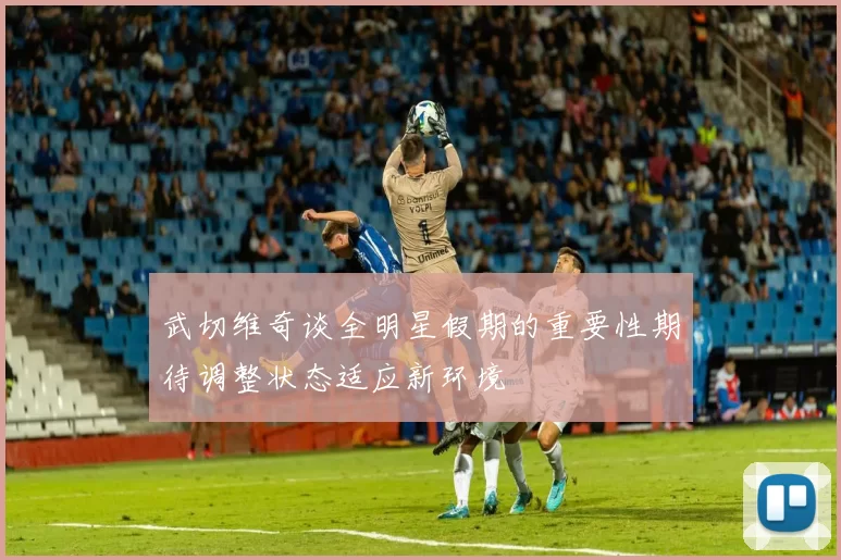 武切维奇谈全明星假期的重要性期待调整状态适应新环境
