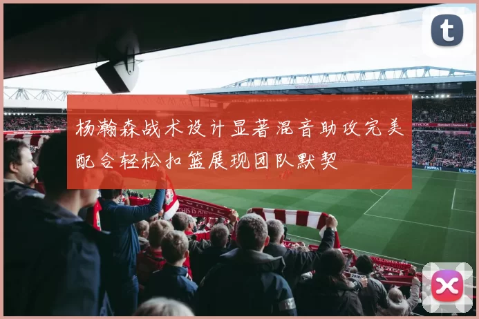 杨瀚森战术设计显著混音助攻完美配合轻松扣篮展现团队默契