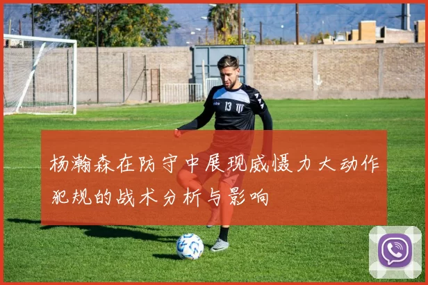 杨瀚森在防守中展现威慑力大动作犯规的战术分析与影响
