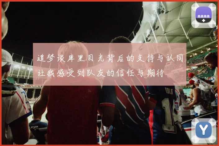追梦谈库里目光背后的支持与认同让我感受到队友的信任与期待