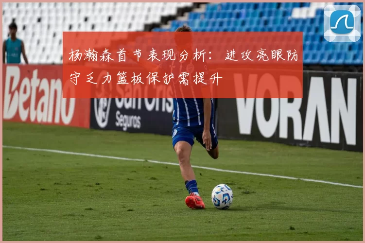 杨瀚森首节表现分析：进攻亮眼防守乏力篮板保护需提升