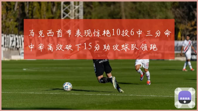 马克西首节表现惊艳10投6中三分命中率高效砍下15分助攻球队领跑