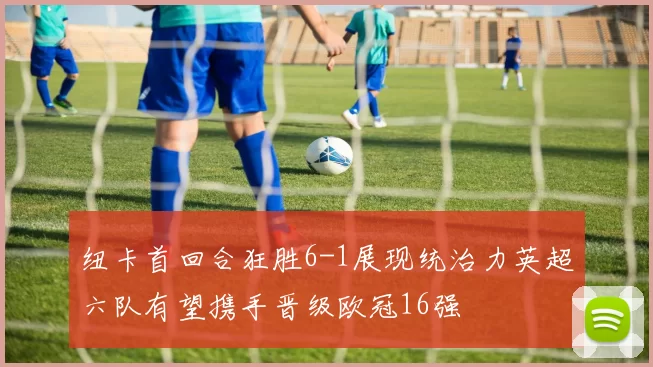 纽卡首回合狂胜6-1展现统治力英超六队有望携手晋级欧冠16强