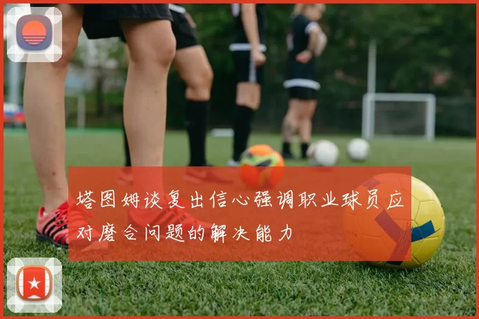 塔图姆谈复出信心强调职业球员应对磨合问题的解决能力