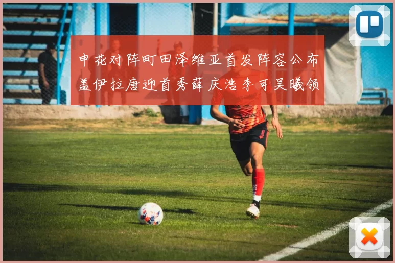 申花对阵町田泽维亚首发阵容公布盖伊拉唐迎首秀薛庆浩李可吴曦领衔出战