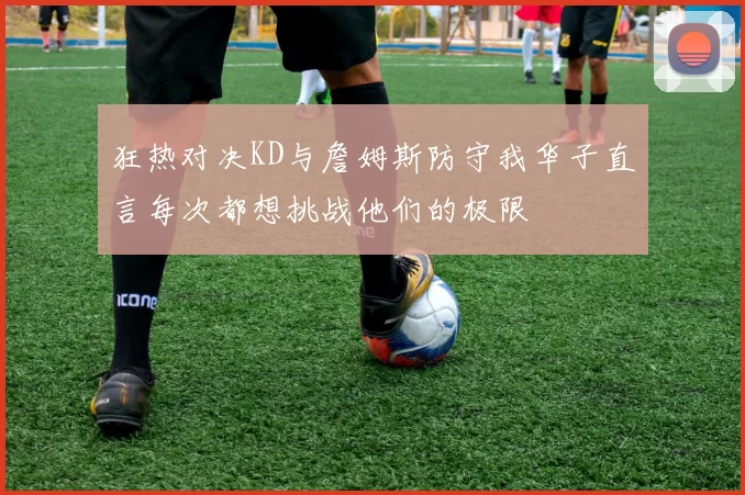 狂热对决KD与詹姆斯防守我华子直言每次都想挑战他们的极限