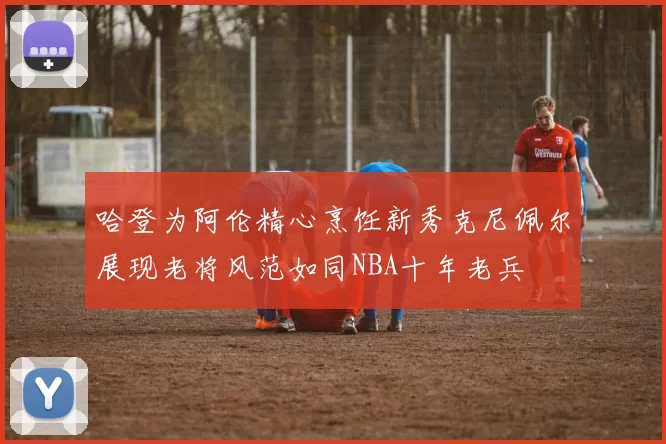 哈登为阿伦精心烹饪新秀克尼佩尔展现老将风范如同NBA十年老兵
