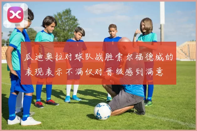 瓜迪奥拉对球队战胜索尔福德城的表现表示不满仅对晋级感到满意