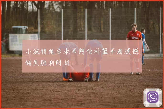 小波特绝杀未果阿伦补篮平局遗憾错失胜利时刻