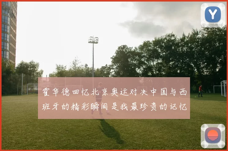 霍华德回忆北京奥运对决中国与西班牙的精彩瞬间是我最珍贵的记忆之一