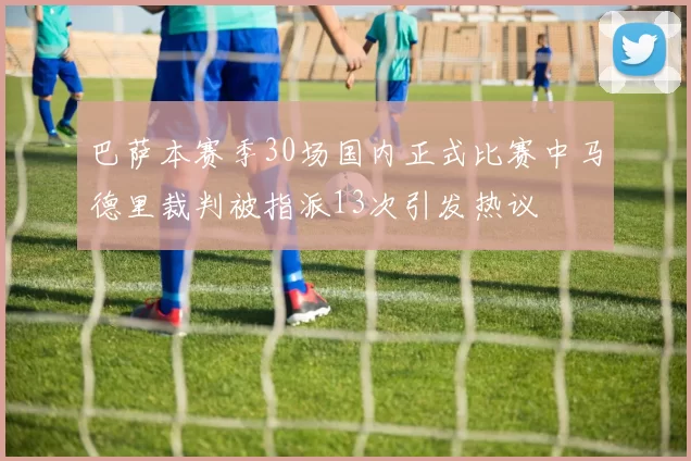 巴萨本赛季30场国内正式比赛中马德里裁判被指派13次引发热议