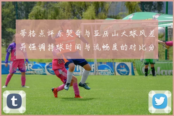 蒂格点评东契奇与亚历山大球风差异强调持球时间与流畅度的对比分析