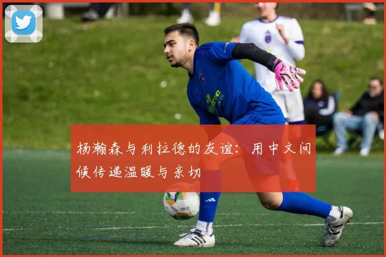 杨瀚森与利拉德的友谊：用中文问候传递温暖与亲切