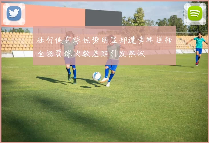 独行侠罚球优势明显却遭黄蜂逆转全场罚球次数差距引发热议