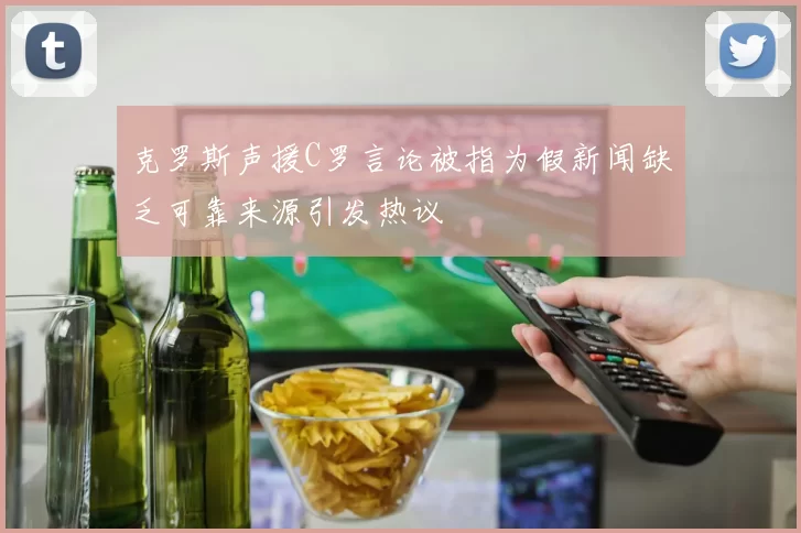 克罗斯声援C罗言论被指为假新闻缺乏可靠来源引发热议