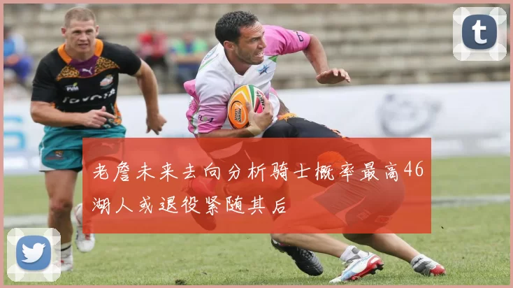 老詹未来去向分析骑士概率最高46湖人或退役紧随其后